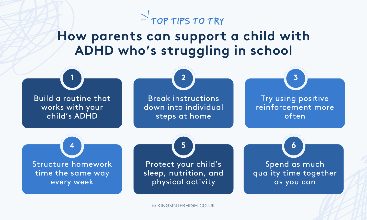 Infographic: Top tips to try - How parents can support a child with ADHD who’s struggling in school. 1 - Build a routine that works with your child’s ADHD. 2 - Break instructions down into individual steps at home. 3 - Try using positive reinforcement more often. 4 - Structure homework time the same way every week. 5 - Protect your child’s sleep, nutrition, and physical activity. 6 - Spend as much quality time together as you can.